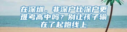 在深圳，非深户比深户更难考高中吗？别让孩子输在了起跑线上