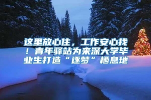 这里放心住，工作安心找！青年驿站为来深大学毕业生打造“逐梦”栖息地