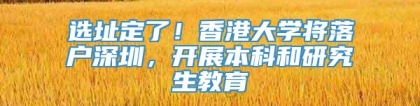 选址定了！香港大学将落户深圳，开展本科和研究生教育