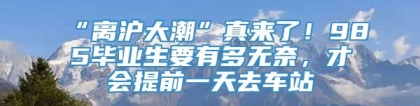 “离沪大潮”真来了！985毕业生要有多无奈，才会提前一天去车站