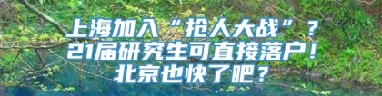 上海加入“抢人大战”？21届研究生可直接落户！北京也快了吧？