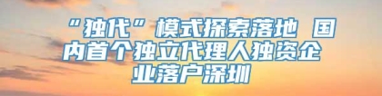 “独代”模式探索落地 国内首个独立代理人独资企业落户深圳