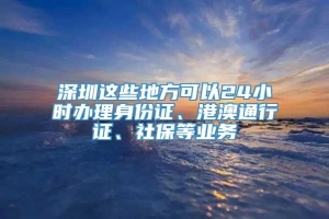 深圳这些地方可以24小时办理身份证、港澳通行证、社保等业务