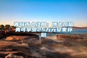 青岛市人社局：博士后留青可享受25万元安家补贴