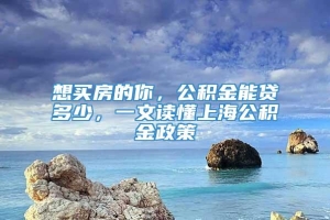 想买房的你，公积金能贷多少，一文读懂上海公积金政策