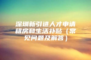 深圳新引进人才申请租房和生活补贴（常见问题及解答）