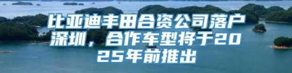 比亚迪丰田合资公司落户深圳，合作车型将于2025年前推出