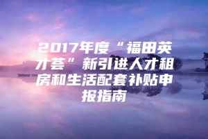 2017年度“福田英才荟”新引进人才租房和生活配套补贴申报指南