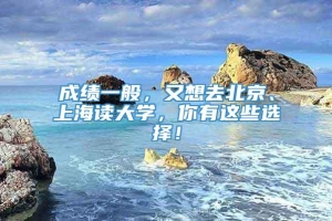 成绩一般，又想去北京、上海读大学，你有这些选择！