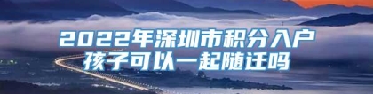 2022年深圳市积分入户孩子可以一起随迁吗