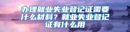 办理就业失业登记证需要什么材料？就业失业登记证有什么用