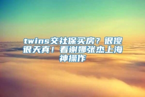 twins交社保买房？很傻很天真！看谢娜张杰上海神操作