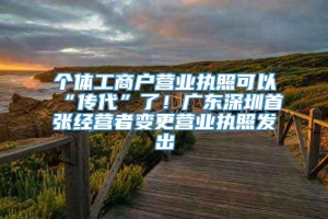 个体工商户营业执照可以“传代”了！广东深圳首张经营者变更营业执照发出