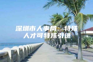 深圳市人事局：特殊人才可特殊引进