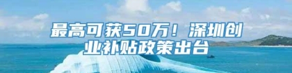 最高可获50万！深圳创业补贴政策出台