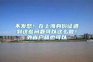 不发愁！在上海身份证遇到这些问题可以这么做！外省户籍也可以