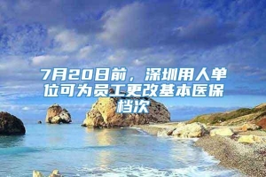 7月20日前，深圳用人单位可为员工更改基本医保档次