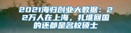 2021海归创业大数据：22万人在上海，扎堆回国的还都是名校硕士