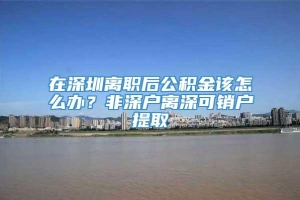 在深圳离职后公积金该怎么办？非深户离深可销户提取