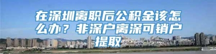 在深圳离职后公积金该怎么办？非深户离深可销户提取