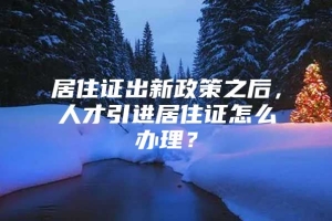 居住证出新政策之后，人才引进居住证怎么办理？