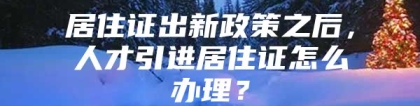 居住证出新政策之后，人才引进居住证怎么办理？