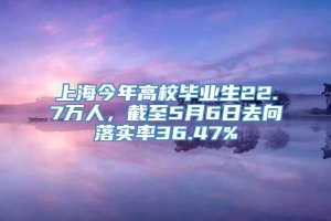 上海今年高校毕业生22.7万人，截至5月6日去向落实率36.47%