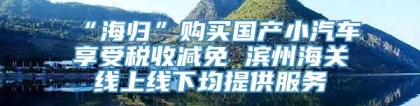 “海归”购买国产小汽车享受税收减免 滨州海关线上线下均提供服务