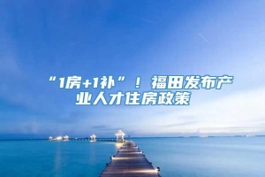 “1房+1补”！福田发布产业人才住房政策