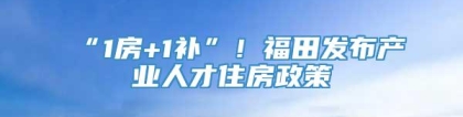 “1房+1补”！福田发布产业人才住房政策