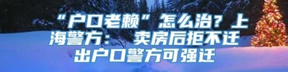 “户口老赖”怎么治？上海警方： 卖房后拒不迁出户口警方可强迁