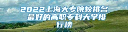 2022上海大专院校排名 最好的高职专科大学排行榜