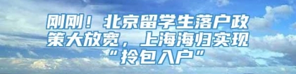 刚刚！北京留学生落户政策大放宽，上海海归实现“拎包入户”