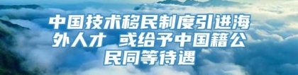 中国技术移民制度引进海外人才 或给予中国籍公民同等待遇