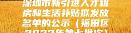 深圳市新引进人才租房和生活补贴拟发放名单的公示（福田区2022年第七批次）