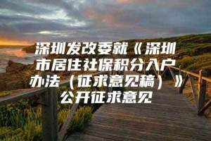 深圳发改委就《深圳市居住社保积分入户办法（征求意见稿）》公开征求意见