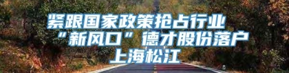 紧跟国家政策抢占行业“新风口”德才股份落户上海松江