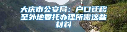 大庆市公安局：户口迁移至外地委托办理所需这些材料