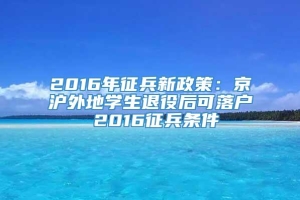 2016年征兵新政策：京沪外地学生退役后可落户 2016征兵条件