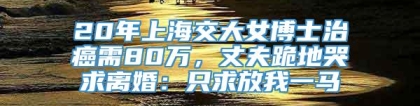 20年上海交大女博士治癌需80万，丈夫跪地哭求离婚：只求放我一马