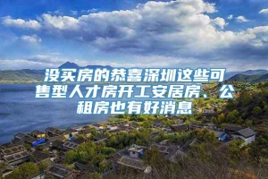 没买房的恭喜深圳这些可售型人才房开工安居房、公租房也有好消息