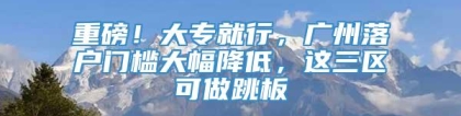 重磅！大专就行，广州落户门槛大幅降低，这三区可做跳板