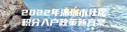 2022年深圳市社保积分入户政策新方案