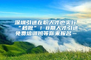 深圳引进在职人才也实行“秒批”！8期人才引进免费培训班等你来报名……