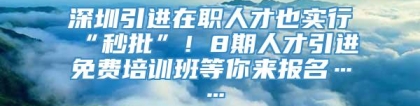 深圳引进在职人才也实行“秒批”！8期人才引进免费培训班等你来报名……