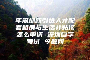 年深圳新引进人才配套租房与生活补贴该怎么申请 深圳自学考试 今题网