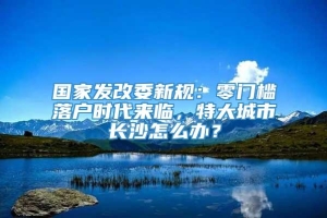 国家发改委新规：零门槛落户时代来临，特大城市长沙怎么办？