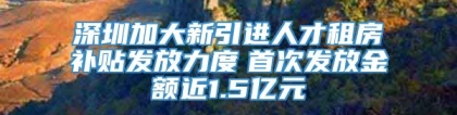 深圳加大新引进人才租房补贴发放力度　首次发放金额近1.5亿元