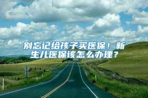 别忘记给孩子买医保！新生儿医保该怎么办理？