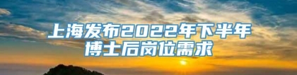 上海发布2022年下半年博士后岗位需求